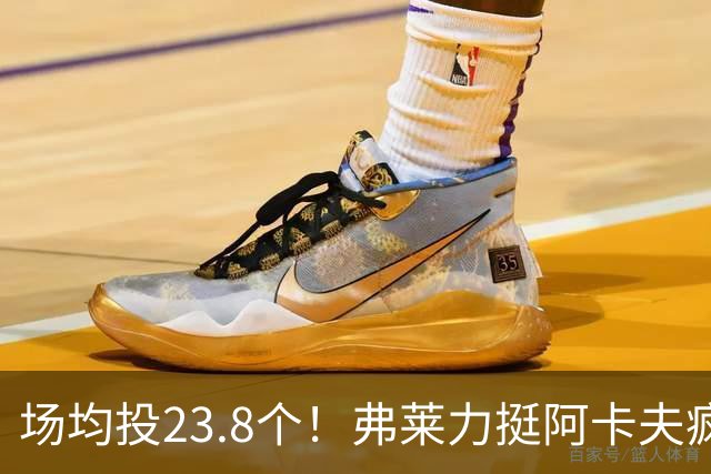 场均投23.8个！弗莱力挺阿卡夫疯狂出手：杜兰特新秀时期也是这样