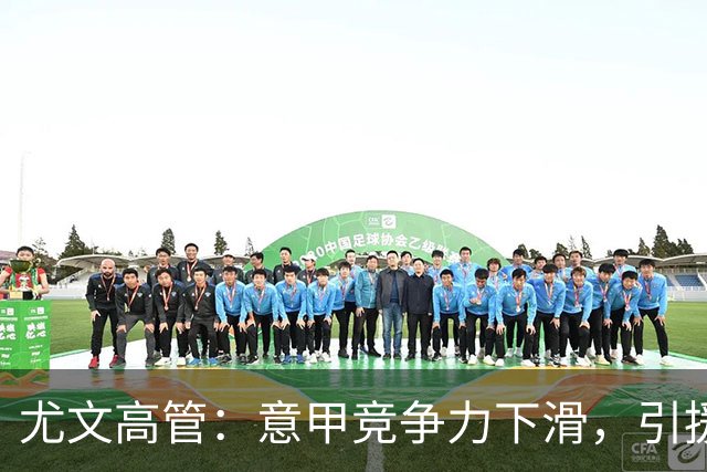 尤文高管：意甲竞争力下滑，引援必须换个活法