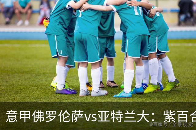 意甲佛罗伦萨vs亚特兰大：紫百合直面真蓝黑竞搏快讯对撞考验防线韧性