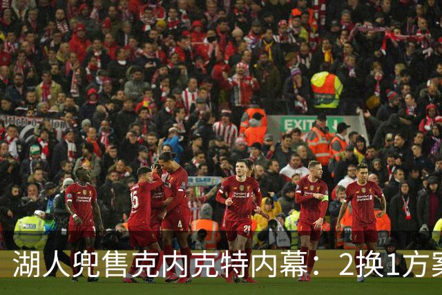 湖人兜售克内克特内幕：2换1方案浮出水面，雄鹿成潜在下家
