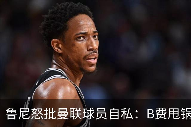 鲁尼怒批曼联球员自私：B费甩锅暴露责任感缺失