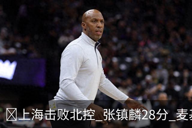 🏀上海击败北控 张镇麟28分 麦基17+6 廖三宁空砍32分