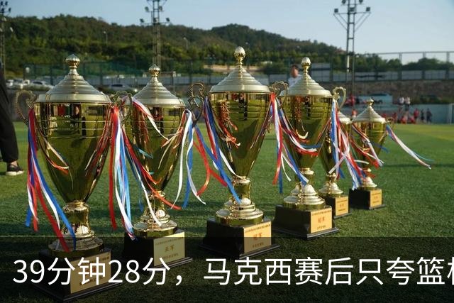39分钟28分，马克西赛后只夸篮板和第三节韧性